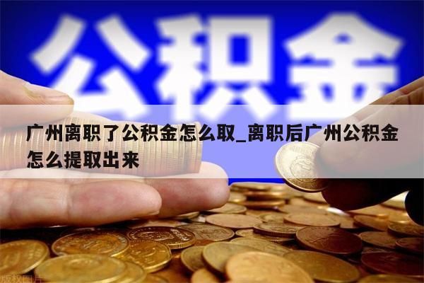 广州离职了公积金怎么取_离职后广州公积金怎么提取出来