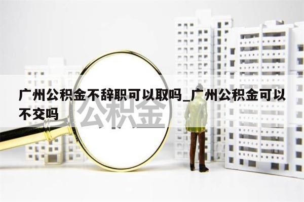 广州公积金不辞职可以取吗_广州公积金可以不交吗